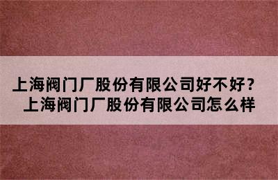 上海阀门厂股份有限公司好不好？ 上海阀门厂股份有限公司怎么样